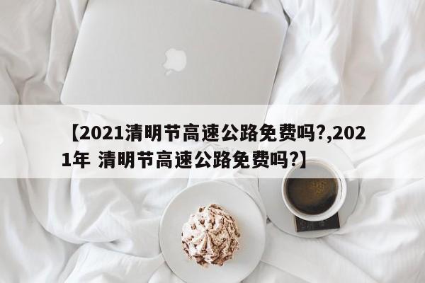 【2021清明节高速公路免费吗?,2021年 清明节高速公路免费吗?】
