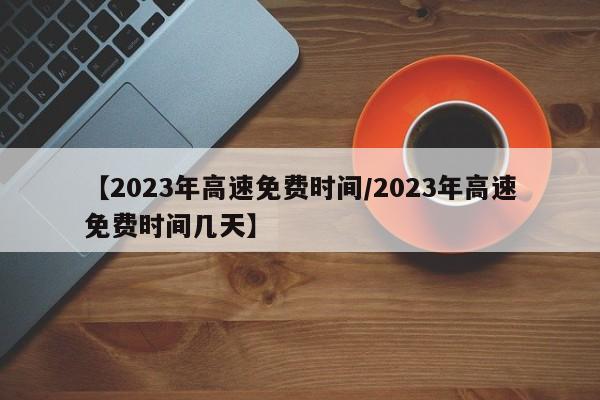 【2023年高速免费时间/2023年高速免费时间几天】